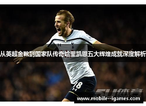 从英超金靴到国家队传奇哈里凯恩五大辉煌成就深度解析 从英超金靴到国家队传奇哈里凯恩五大辉煌成就深度解析