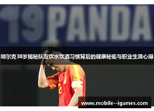 胡尔克38岁揭秘队友饮水饮酒习惯背后的健康秘密与职业生涯心得