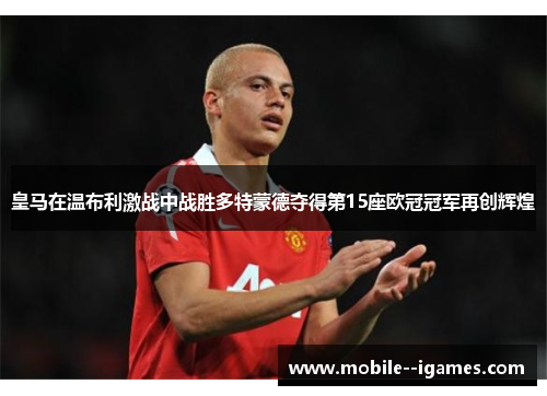 皇马在温布利激战中战胜多特蒙德夺得第15座欧冠冠军再创辉煌 皇马在温布利激战中战胜多特蒙德夺得第15座欧冠冠军再创辉煌